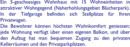 Ein 5-geschossiges Wohnhaus mit 15 Wohneinheiten in attraktiver Wohngegend (Naherhohlungsgebiet Blücherpark). In der Tiefgarage befinden sich Stellplätze für Ihren Privatwagen.
Die Bewohner können höchsten Wohnkomfort geniessen: jede Wohnung verfügt über einen eigenen Balkon, und über den Aufzug hat man bequemen Zugang zu den privaten Kellerräumen und den Privatparkplätzen. 